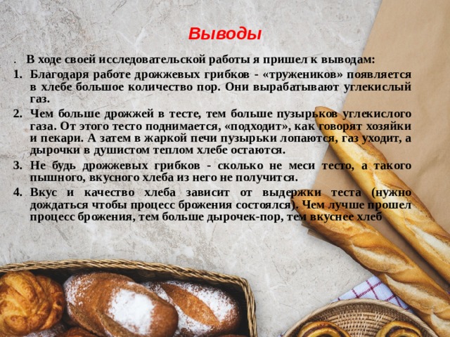 Выводы .   В ходе своей исследовательской работы я пришел к выводам: 1.  Благодаря работе дрожжевых грибков - «тружеников» появляется в хлебе большое количество пор. Они вырабатывают углекислый газ. 2.  Чем больше дрожжей в тесте, тем больше пузырьков углекислого газа. От этого тесто поднимается, «подходит», как говорят хозяйки и пекари. А затем в жаркой печи пузырьки лопаются, газ уходит, а дырочки в душистом теплом хлебе остаются. 3.  Не будь дрожжевых грибков - сколько не меси тесто, а такого пышного, вкусного хлеба из него не получится. 4.  Вкус и качество хлеба зависит от выдержки теста (нужно дождаться чтобы процесс брожения состоялся). Чем лучше прошел процесс брожения, тем больше дырочек-пор, тем вкуснее хлеб 