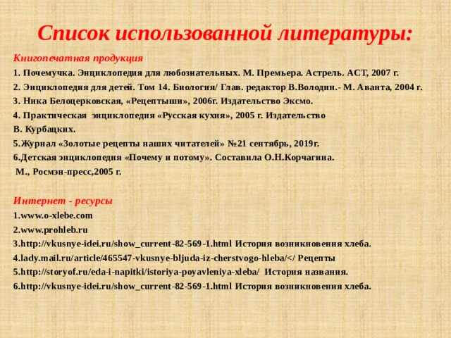 Список использованной литературы: Книгопечатная продукция 1. Почемучка. Энциклопедия для любознательных. М. Премьера. Астрель. АСТ, 2007 г. 2. Энциклопедия для детей. Том 14. Биология/ Глав. редактор В.Володин.- М. Аванта, 2004 г. 3. Ника Белоцерковская, «Рецептыши», 2006г. Издательство Эксмо. 4. Практическая энциклопедия «Русская кухня», 2005 г. Издательство В. Курбацких. 5.Журнал «Золотые рецепты наших читателей» №21 сентябрь, 2019г. 6.Детская энциклопедия «Почему и потому». Составила О.Н.Корчагина.  М., Росмэн-пресс,2005 г.  Интернет - ресурсы 1.www.o-хlebe.com 2.www.prohleb.ru 3.http://vkusnye-idei.ru/show_current-82-569-1.html История возникновения хлеба. 4.lady.mail.ru/article/465547-vkusnye-bljuda-iz-cherstvogo-hleba/ 5.http://storyof.ru/eda-i-napitki/istoriya-poyavleniya-xleba/ История названия. 6.http://vkusnye-idei.ru/show_current-82-569-1.html История возникновения хлеба. 