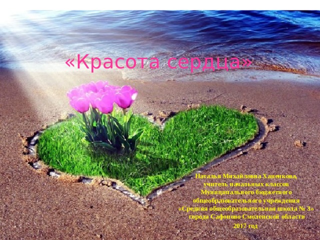 «Красота сердца» Наталья Михайловна Ханенкова,  учитель начальных классов  Муниципального бюджетного  общеобразовательного учреждения  «Средняя общеобразовательная школа № 3»  города Сафоново Смоленской области 2017 год 