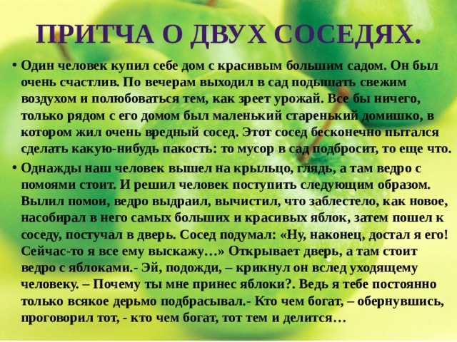 Притча о двух соседях. Один человек купил себе дом с красивым большим садом. Он был очень счастлив. По вечерам выходил в сад подышать свежим воздухом и полюбоваться тем, как зреет урожай. Все бы ничего, только рядом с его домом был маленький старенький домишко, в котором жил очень вредный сосед. Этот сосед бесконечно пытался сделать какую-нибудь пакость: то мусор в сад подбросит, то еще что. Однажды наш человек вышел на крыльцо, глядь, а там ведро с помоями стоит. И решил человек поступить следующим образом. Вылил помои, ведро выдраил, вычистил, что заблестело, как новое, насобирал в него самых больших и красивых яблок, затем пошел к соседу, постучал в дверь. Сосед подумал: «Ну, наконец, достал я его! Сейчас-то я все ему выскажу…» Открывает дверь, а там стоит ведро с яблоками.- Эй, подожди, – крикнул он вслед уходящему человеку. – Почему ты мне принес яблоки?. Ведь я тебе постоянно только всякое дерьмо подбрасывал.- Кто чем богат, – обернувшись, проговорил тот, - кто чем богат, тот тем и делится… 