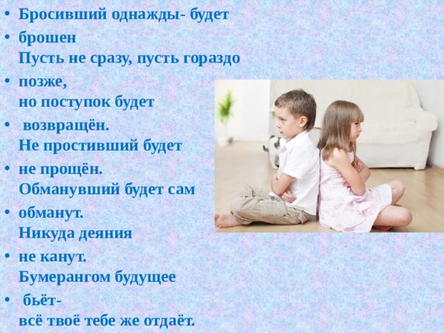 Бросивший однажды- будет брошен  Пусть не сразу, пусть гораздо позже,  но поступок будет  возвращён.  Не простивший будет не прощён.  Обманувший будет сам обманут.  Никуда деяния не канут.  Бумерангом будущее  бьёт-  всё твоё тебе же отдаёт. 