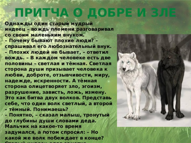 Притча о добре и зле Однажды один старый мудрый индеец – вождь племени разговаривал со своим маленьким внуком.  – Почему бывают плохие люди? – спрашивал его любознательный внук.  – Плохих людей не бывает, – ответил вождь. – В каждом человеке есть две половины – светлая и тёмная. Светлая сторона души призывает человека к любви, доброте, отзывчивости, миру, надежде, искренности. А тёмная сторона олицетворяет зло, эгоизм, разрушение, зависть, ложь, измену. Это как битва двух волков. Представь себе, что один волк светлый, а второй – тёмный. Понимаешь?  – Понятно, – сказал малыш, тронутый до глубины души словами деда. Мальчик на какое-то время задумался, а потом спросил: – Но какой же волк побеждает в конце?  Старый индеец едва заметно улыбнулся:  – Всегда побеждает тот волк, которого ты кормишь.   