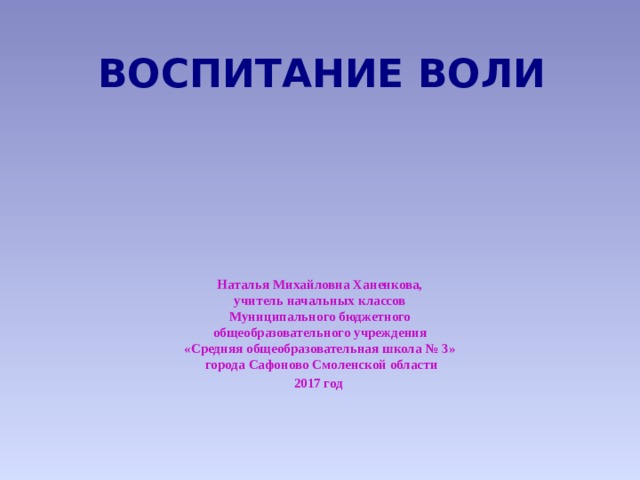 ВОСПИТАНИЕ ВОЛИ Наталья Михайловна Ханенкова,  учитель начальных классов  Муниципального бюджетного  общеобразовательного учреждения  «Средняя общеобразовательная школа № 3»  города Сафоново Смоленской области 2017 год 