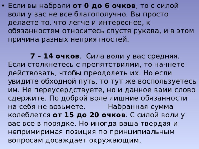 Если вы набрали  от 0 до 6 очков , то с силой воли у вас не все благополучно. Вы просто делаете то, что легче и интереснее, к обязанностям относитесь спустя рукава, и в этом причина разных неприятностей.                                                                                                                                7 – 14 очков .  Сила воли у вас средняя. Если столкнетесь с препятствиями, то начнете действовать, чтобы преодолеть их. Но если увидите обходной путь, то тут же воспользуетесь им. Не переусердствуете, но и данное вами слово сдержите. По доброй воле лишние обязанности на себя не возьмете.          Набранная сумма колеблется  от 15 до 20 очков . С силой воли у вас все в порядке. Но иногда ваша твердая и непримиримая позиция по принципиальным вопросам досаждает окружающим. 