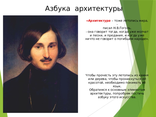 Азбука архитектуры «Архитектура – тоже летопись мира, -  писал Н.В.Гоголь, - она говорит тогда, когда уже молчат и песни, и предания, и когда уже ничто не говорит о погибшем народе». Чтобы прочесть эту летопись из камня или дерева, чтобы проникнуться её красотой, необходимо понимать её язык. Обратимся к основным элементам архитектуры, попробуем постичь азбуку этого искусства. 