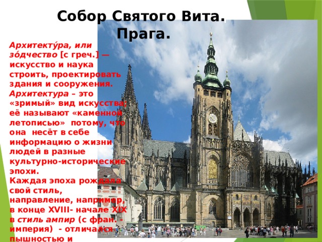 Собор Святого Вита. Прага. Архитекту́ра, или зо́дчество [с греч.] — искусство и наука строить, проектировать здания и сооружения. Архитектура – это «зримый» вид искусства; её называют «каменной летописью» потому, что она несёт в себе информацию о жизни людей в разные культурно-исторические эпохи. Каждая эпоха рождала свой стиль, направление, например, в конце XVIII- начале XIX в стиль  ампир (с фран. - империя) - отличался пышностью и великолепием 