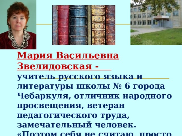  Мария Васильевна Звелидовская -  учитель русского языка и литературы школы № 6 города Чебаркуля, отличник народного просвещения, ветеран педагогического труда, замечательный человек.  «Поэтом себя не считаю, просто люблю слово, красивую, благоуханную речь ».   