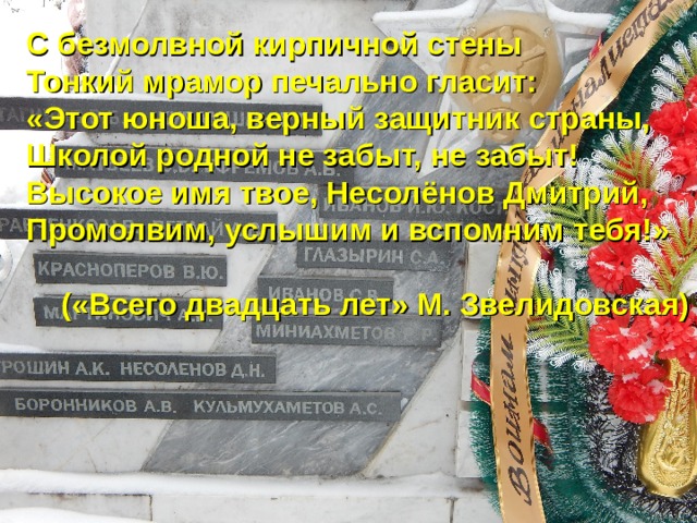 С безмолвной кирпичной стены Тонкий мрамор печально гласит: «Этот юноша, верный защитник страны, Школой родной не забыт, не забыт! Высокое имя твое, Несолёнов Дмитрий, Промолвим, услышим и вспомним тебя!»  («Всего двадцать лет» М. Звелидовская)  «  