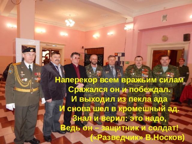 Наперекор всем вражьим силам Сражался он и побеждал. И выходил из пекла ада И снова шел в кромешный ад. Знал и верил: это надо, Ведь он – защитник и солдат! («Разведчик» В.Носков)  