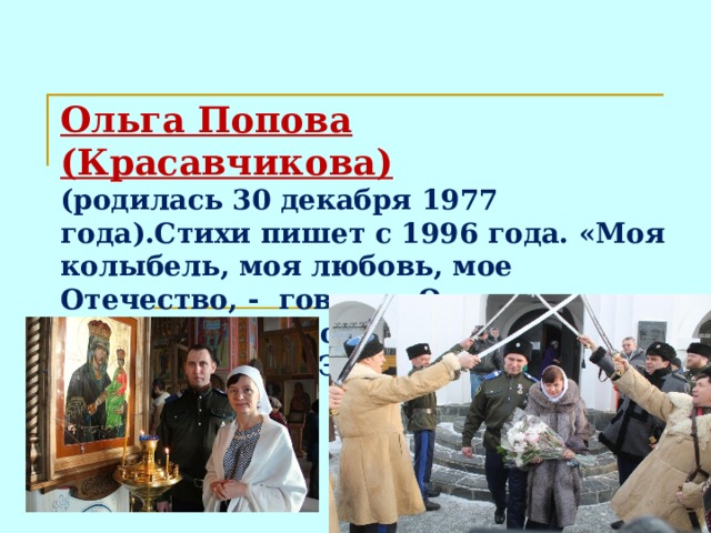 Ольга Попова (Красавчикова)  (родилась 30 декабря 1977 года).Стихи пишет с 1996 года. «Моя колыбель, моя любовь, мое Отечество, - говорит Ольга о Чебаркуле.- Здесь появилась на свет моя дочь Анна. Этот город – мое вдохновение».  