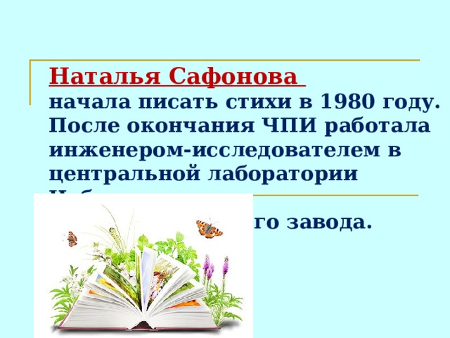 Наталья Сафонова  начала писать стихи в 1980 году. После окончания ЧПИ работала инженером-исследователем в центральной лаборатории Чебаркульского металлургического завода.  