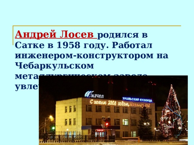 Андрей Лосев родился в Сатке в 1958 году. Работал инженером-конструктором на Чебаркульском металлургическом заводе, увлечения – шахматы и поэзия.  