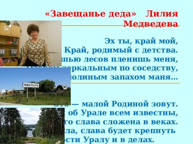 «Завещанье деда» Лилия Медведева   Эх ты, край мой,  Край, родимый с детства.  Роскошью лесов пленишь меня,  Озером зеркальным по соседству,  Тополиным запахом маня…    Это — малой Родиной зовут.  Сказы об Урале всем известны,  Его слава сложена в веках.  Эта сила, слава будет крепнуть   В верности Уралу и в делах.    