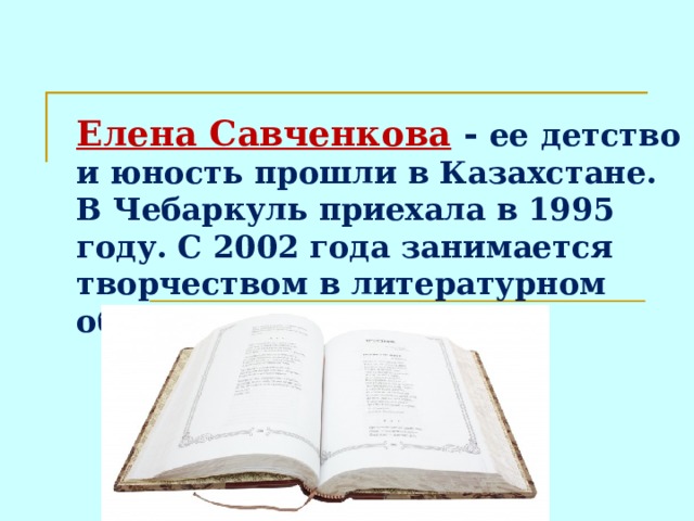 Елена Савченкова - ее  детство и юность прошли в Казахстане. В Чебаркуль приехала в 1995 году. С 2002 года занимается творчеством в литературном объединении «Родник».  