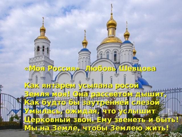 «Моя Россия» Любовь Шевцова  Как янтарем усыпана росой Земля моя! Она рассветом дышит, Как будто бы заутренней слезой Умылась, ожидая, что услышит Церковный звон. Ему звенеть и быть! Мы на Земле, чтобы Землею жить!  