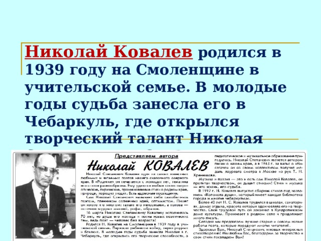 Николай Ковалев родился в 1939 году на Смоленщине в учительской семье. В молодые годы судьба занесла его в Чебаркуль, где открылся творческий талант Николая Степановича. Он сложил много песен и стихов о нашем крае.  