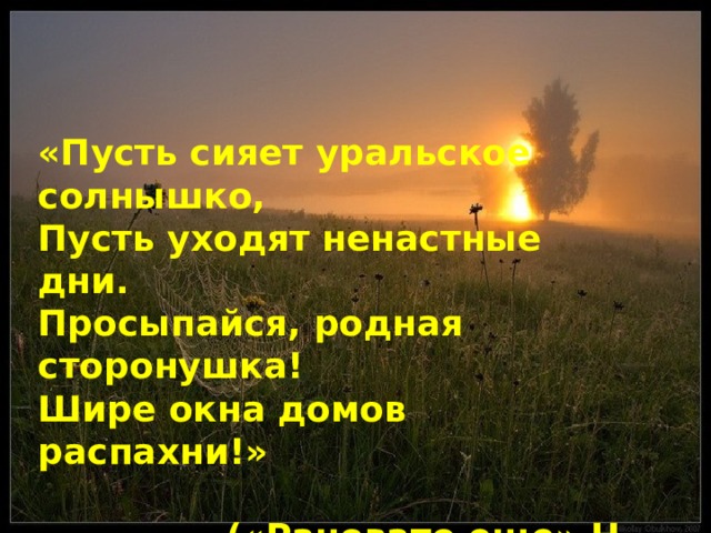 «Пусть сияет уральское солнышко, Пусть уходят ненастные дни. Просыпайся, родная сторонушка! Шире окна домов распахни!»  («Рановато еще» Н. Ковалев) 