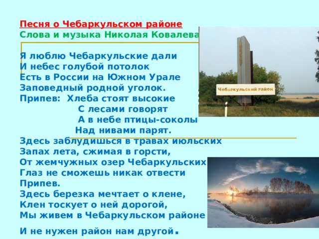 Песня о Чебаркульском районе  Слова и музыка Николая Ковалева   Я люблю Чебаркульские дали  И небес голубой потолок  Есть в России на Южном Урале  Заповедный родной уголок.  Припев: Хлеба стоят высокие  С лесами говорят  А в небе птицы-соколы  Над нивами парят.  Здесь заблудишься в травах июльских  Запах лета, сжимая в горсти,  От жемчужных озер Чебаркульских  Глаз не сможешь никак отвести  Припев.  Здесь березка мечтает о клене,  Клен тоскует о ней дорогой,  Мы живем в Чебаркульском районе  И не нужен район нам другой .     