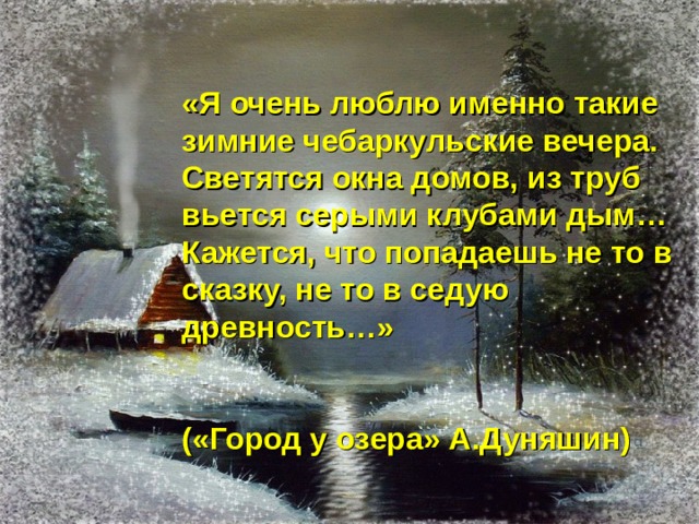  «Я очень люблю именно такие зимние чебаркульские вечера. Светятся окна домов, из труб вьется серыми клубами дым… Кажется, что попадаешь не то в сказку, не то в седую древность…»   («Город у озера» А.Дуняшин) 
