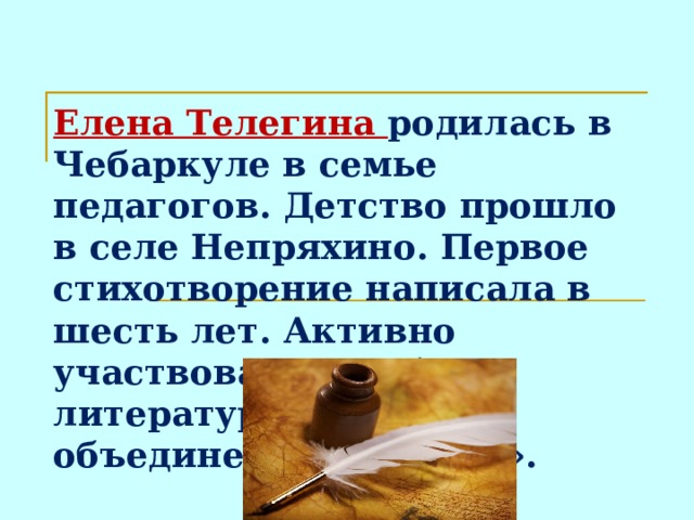 Елена Телегина родилась в Чебаркуле в семье педагогов. Детство прошло в селе Непряхино. Первое стихотворение написала в шесть лет. Активно участвовала в работе литературного объединения «Родник».  