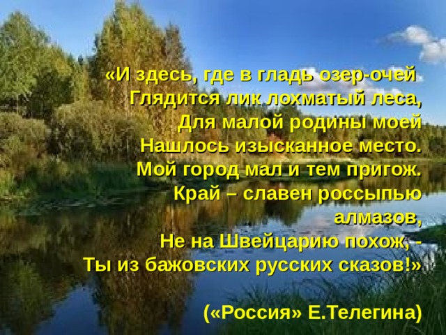 «И здесь, где в гладь озер-очей Глядится лик лохматый леса, Для малой родины моей Нашлось изысканное место. Мой город мал и тем пригож. Край – славен россыпью алмазов, Не на Швейцарию похож, - Ты из бажовских русских сказов!»  («Россия» Е.Телегина) 