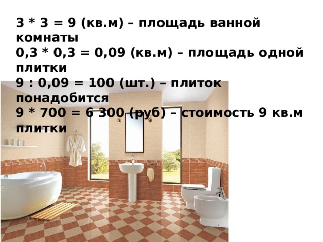 3 * 3 = 9 (кв.м) – площадь ванной комнаты 0,3 * 0,3 = 0,09 (кв.м) – площадь одной плитки 9 : 0,09 = 100 (шт.) – плиток понадобится 9 * 700 = 6 300 (руб) – стоимость 9 кв.м плитки