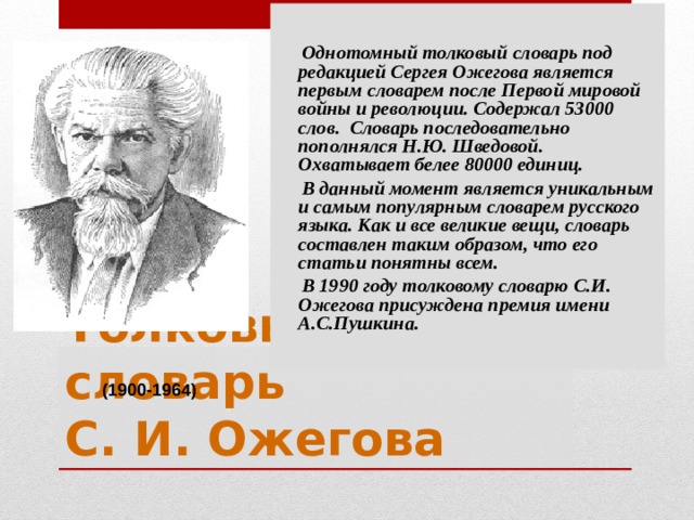  Однотомный толковый словарь под редакцией Сергея Ожегова является первым словарем после Первой мировой войны и революции. Содержал 53000 слов. Словарь последовательно пополнялся Н.Ю. Шведовой. Охватывает белее 80000 единиц.  В данный момент является уникальным и самым популярным словарем русского языка. Как и все великие вещи, словарь составлен таким образом, что его статьи понятны всем.  В 1990 году толковому словарю С.И. Ожегова присуждена премия имени А.С.Пушкина. Толковый словарь  С. И. Ожегова (1900-1964) 