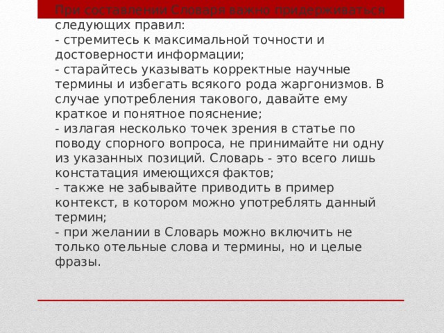 При составлении Словаря важно придерживаться следующих правил:  - стремитесь к максимальной точности и достоверности информации;  - старайтесь указывать корректные научные термины и избегать всякого рода жаргонизмов. В случае употребления такового, давайте ему краткое и понятное пояснение;  - излагая несколько точек зрения в статье по поводу спорного вопроса, не принимайте ни одну из указанных позиций. Словарь - это всего лишь констатация имеющихся фактов;  - также не забывайте приводить в пример контекст, в котором можно употреблять данный термин;  - при желании в Словарь можно включить не только отельные слова и термины, но и целые фразы.   