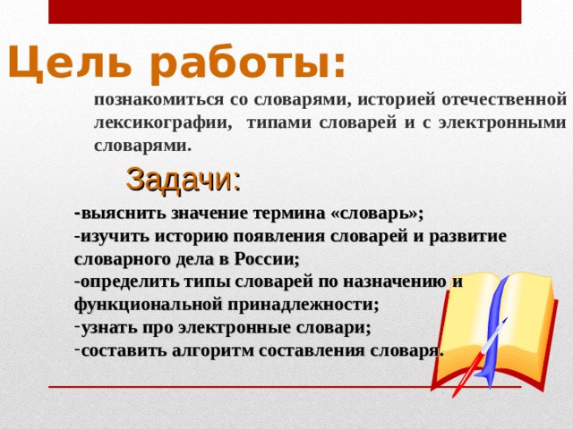 Цель работы:  познакомиться со словарями, историей отечественной лексикографии, типами словарей и с электронными словарями.  Задачи:   - выяснить значение термина «словарь»; -изучить историю появления словарей и развитие словарного дела в России; -определить типы словарей по назначению и функциональной принадлежности; узнать про электронные словари; составить алгоритм составления словаря. 