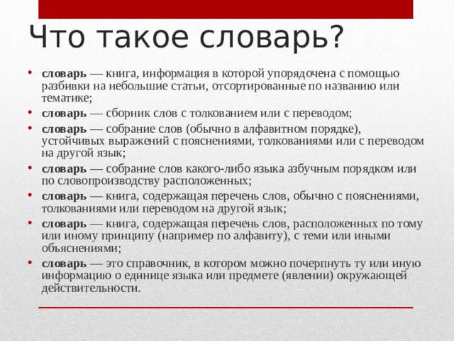 Что такое словарь? словарь — книга, информация в которой упорядочена c помощью разбивки на небольшие статьи, отсортированные по названию или тематике; словарь — сборник слов с толкованием или с переводом; словарь — собрание слов (обычно в алфавитном порядке), устойчивых выражений с пояснениями, толкованиями или с переводом на другой язык; словарь — собрание слов какого-либо языка азбучным порядком или по словопроизводству расположенных; словарь — книга, содержащая перечень слов, обычно с пояснениями, толкованиями или переводом на другой язык; словарь — книга, содержащая перечень слов, расположенных по тому или иному принципу (например по алфавиту), с теми или иными объяснениями; словарь — это справочник, в котором можно почерпнуть ту или иную информацию о единице языка или предмете (явлении) окружающей действительности. 