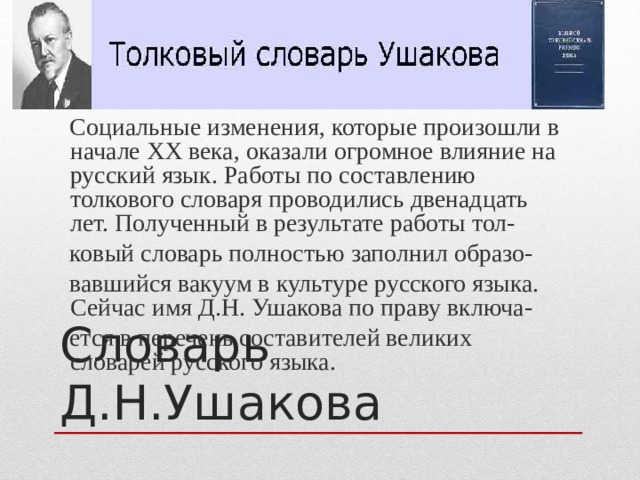  Социальные изменения, которые произошли в начале XX века, оказали огромное влияние на русский язык. Работы по составлению толкового словаря проводились двенадцать лет. Полученный в результате работы тол-  ковый словарь полностью заполнил образо-  вавшийся вакуум в культуре русского языка. Сейчас имя Д.Н. Ушакова по праву включа-  ется в перечень составителей великих словарей русского языка. Словарь Д.Н.Ушакова 