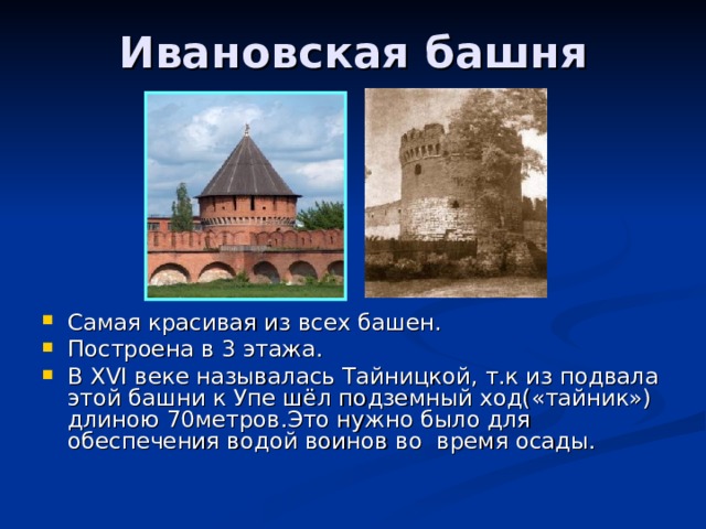 Ивановская башня Самая красивая из всех башен. Построена в 3 этажа. В XVI веке называлась Тайницкой, т.к из подвала этой башни к Упе шёл подземный ход(«тайник») длиною 70метров.Это нужно было для обеспечения водой воинов во время осады. 