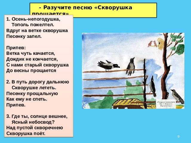  - Разучите песню «Скворушка прощается» 1. Осень-непогодушка,  Тополь пожелтел.  Вдруг на ветке скворушка  Песенку запел.  Припев:  Ветка чуть качается,  Дождик не кончается,  С нами старый скворушка  До весны прощается  2. В путь дорогу дальнюю  Скворушке лететь.  Песенку прощальную  Как ему не спеть. Припев.  3. Где ты, солнце вешнее,  Ясный небосвод?  Над пустой скворечнею  Скворушка поёт.  