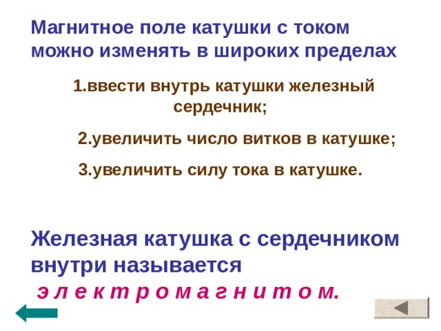 Магнитное поле катушки с током можно изменять в широких пределах  1.ввести внутрь катушки железный сердечник;  2.увеличить число витков в катушке; 3.увеличить силу тока в катушке.  Железная катушка с сердечником внутри называется  э л е к т р о м а г н и т о м.  