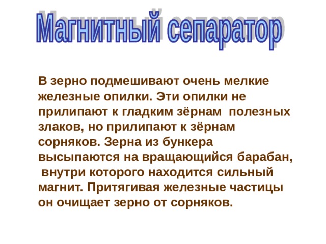 В зерно подмешивают очень мелкие железные опилки. Эти опилки не прилипают к гладким зёрнам полезных злаков, но прилипают к зёрнам сорняков. Зерна из бункера высыпаются на вращающийся барабан, внутри которого находится сильный магнит. Притягивая железные частицы он очищает зерно от сорняков. 