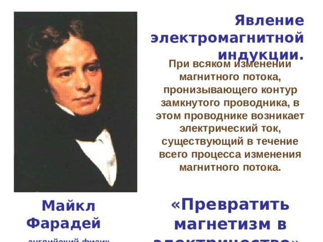 Явление электромагнитной индукции. При всяком изменении магнитного потока, пронизывающего контур замкнутого проводника, в этом проводнике возникает электрический ток, существующий в течение всего процесса изменения магнитного потока. «Превратить магнетизм в электричество». Майкл Фарадей английский физик 