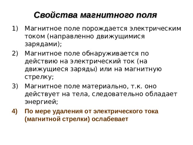 Свойства магнитного поля Магнитное поле порождается электрическим током (направленно движущимися зарядами); Магнитное поле обнаруживается по действию на электрический ток (на движущиеся заряды) или на магнитную стрелку; Магнитное поле материально, т.к. оно действует на тела, следовательно обладает энергией; По мере удаления от электрического тока (магнитной стрелки) ослабевает 