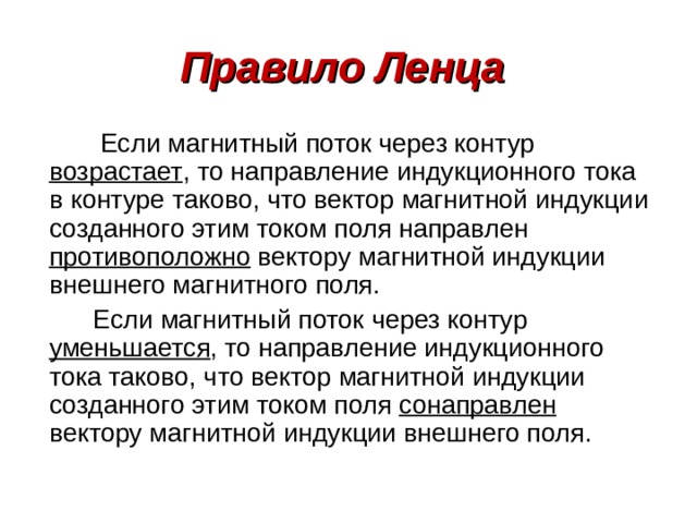 Правило Ленца  Если магнитный поток через контур возрастает , то направление индукционного тока в контуре таково, что вектор магнитной индукции созданного этим током поля направлен противоположно вектору магнитной индукции внешнего магнитного поля.  Если магнитный поток через контур уменьшается , то направление индукционного тока таково, что вектор магнитной индукции созданного этим током поля сонаправлен вектору магнитной индукции внешнего поля.  