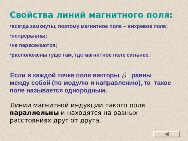 Свойства линий магнитного поля: всегда замкнуты, поэтому магнитное поле – вихревое поле; непрерывны; не пересекаются; расположены гуще там, где магнитное поле сильнее. Если в каждой точке поля векторы равны между собой (по модулю и направлению), то такое поле называется однородным. Линии магнитной индукции такого поля параллельны и находятся на равных расстояниях друг от друга. 