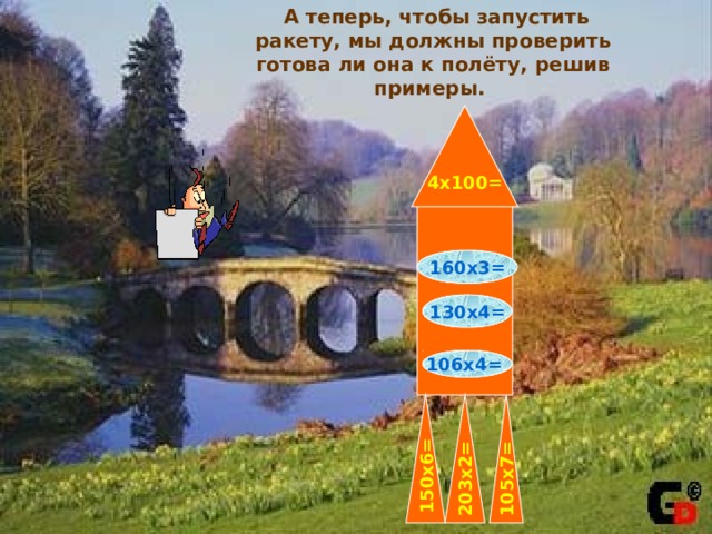 А теперь, чтобы запустить ракету, мы должны проверить готова ли она к полёту, решив примеры. 4х100= 160х3= 130х4=  106х4=  150х6=  105х7=  203х2=