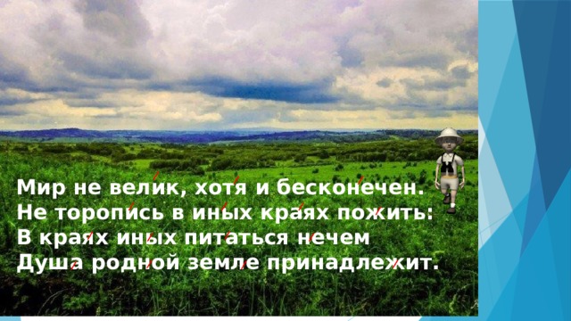  Мир не велик, хотя и бесконечен.  Не торопись в иных краях пожить:  В краях иных питаться нечем  Душа родной земле принадлежит. 