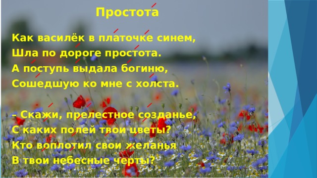 Простота Как василёк в платочке синем, Шла по дороге простота. А поступь выдала богиню, Сошедшую ко мне с холста.   – Скажи, прелестное созданье, С каких полей твои цветы? Кто воплотил свои желанья В твои небесные черты? 