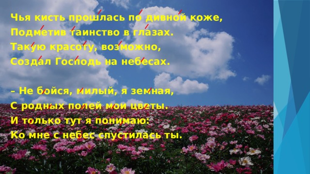 Чья кисть прошлась по дивной коже, Подметив таинство в глазах. Такую красоту, возможно, Создал Господь на небесах.   – Не бойся, милый, я земная, С родных полей мои цветы. И только тут я понимаю: Ко мне с небес спустилась ты. 