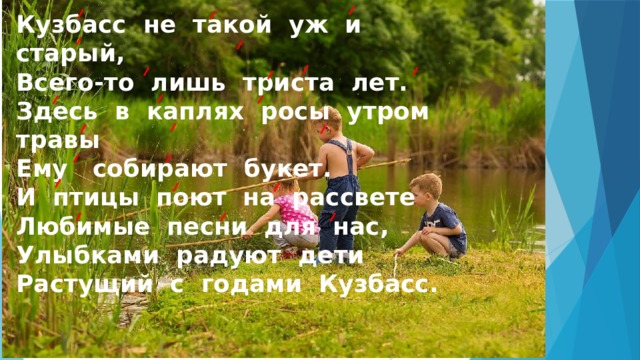 Кузбасс не такой уж и старый,  Всего-то лишь триста лет.  Здесь в каплях росы утром травы  Ему собирают букет.  И птицы поют на рассвете  Любимые песни для нас,  Улыбками радуют дети  Растущий с годами Кузбасс. 