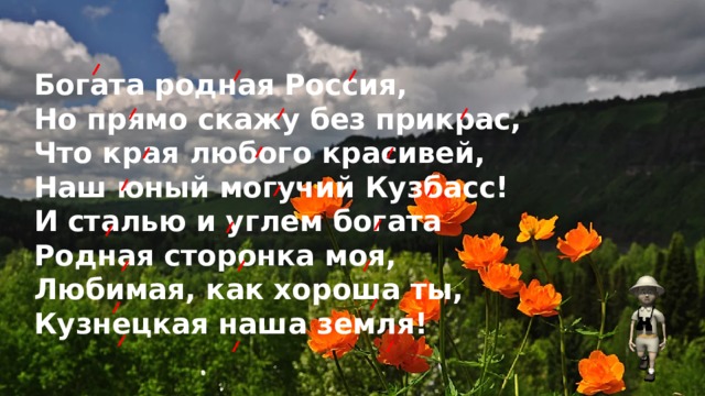 Богата родная Россия,  Но прямо скажу без прикрас,  Что края любого красивей,  Наш юный могучий Кузбасс!  И сталью и углем богата  Родная сторонка моя,  Любимая, как хороша ты,  Кузнецкая наша земля!    