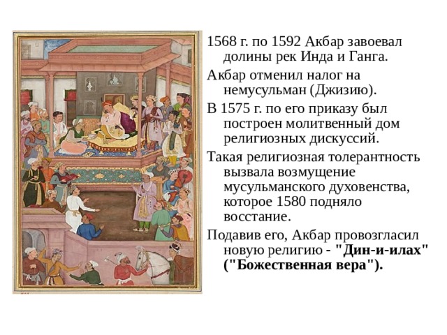 1568 г. по 1592 Акбар завоевал долины рек Инда и Ганга. Акбар отменил налог на немусульман (Джизию). В 1575 г. по его приказу был построен молитвенный дом религиозных дискуссий. Такая религиозная толерантность вызвала возмущение мусульманского духовенства, которое 1580 подняло восстание. Подавив его, Акбар провозгласил новую религию - 