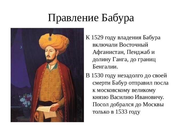 Правление Бабура К 1529 году владения Бабура включали Восточный Афганистан, Пенджаб и долину Ганга, до границ Бенгалии. В 1530 году незадолго до своей смерти Бабур отправил посла к московскому великому князю Василию Ивановичу. Посол добрался до Москвы только в 1533 году 