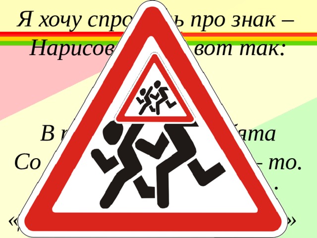 Я хочу спросить про знак – Нарисован знак вот так:   В треугольнике ребята Со всех ног бегут куда – то. Мой приятель говорит: «Детям путь сюда закрыт» 