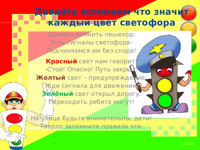 Давайте вспомним что значит каждый цвет светофора Должен помнить пешеход: Есть сигналы светофора- Подчиняемся им без спора! Красный свет нам говорит: -Стой! Опасно! Путь закрыт! Желтый свет – предупреждение: Жди сигнала для движения. Зелёный свет открыл дорогу. Переходить ребята могут! На улице будьте внимательны, дети! Твердо запомните правила эти. 