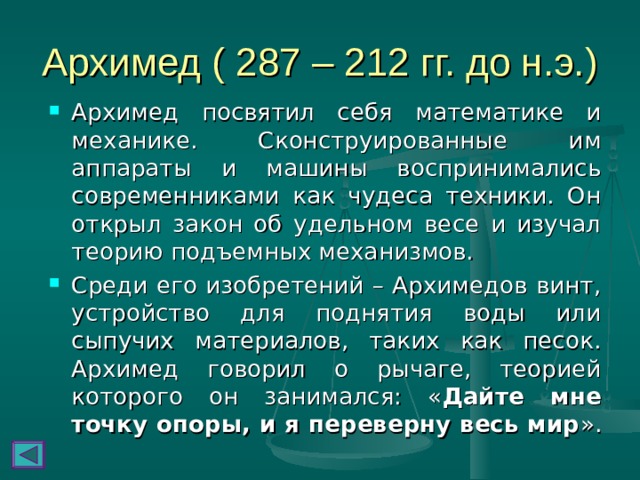 Архимед ( 287 – 212 гг. до н.э.) Архимед посвятил себя математике и механике. Сконструированные им аппараты и машины воспринимались современниками как чудеса техники. Он открыл закон об удельном весе и изучал теорию подъемных механизмов. Среди его изобретений – Архимедов винт, устройство для поднятия воды или сыпучих материалов, таких как песок. Архимед говорил о рычаге, теорией которого он занимался: « Дайте мне точку опоры, и я переверну весь мир ». 